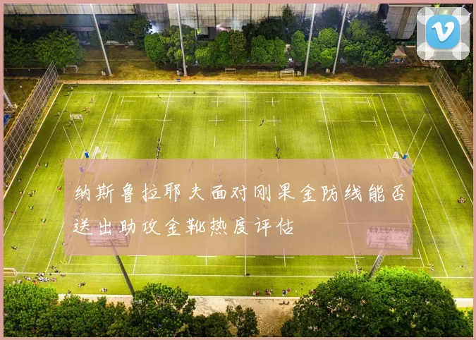 纳斯鲁拉耶夫面对刚果金防线能否送出助攻金靴热度评估