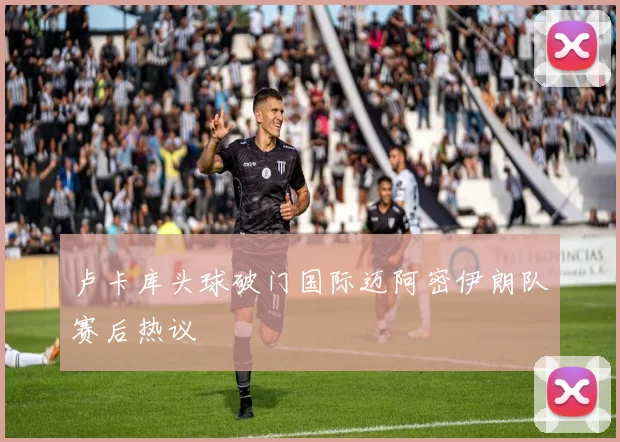 卢卡库头球破门国际迈阿密伊朗队赛后热议