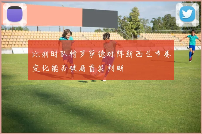 比利时队特罗萨德对阵新西兰节奏变化能否破局首发判断