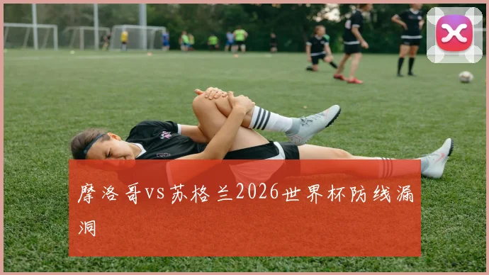 摩洛哥vs苏格兰2026世界杯防线漏洞