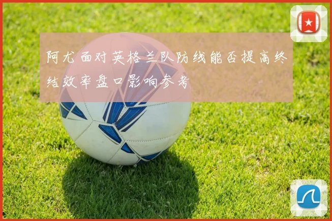阿尤面对英格兰队防线能否提高终结效率盘口影响参考