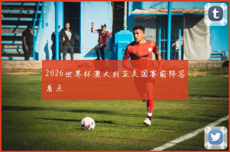 2026世界杯澳大利亚美国赛前阵容看点