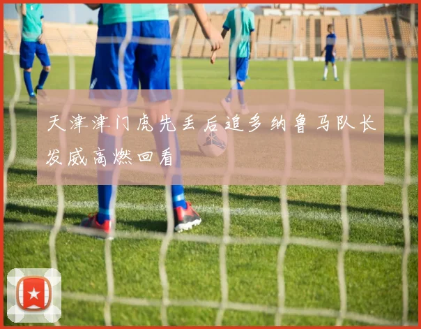 天津津门虎先丢后追多纳鲁马队长发威高燃回看