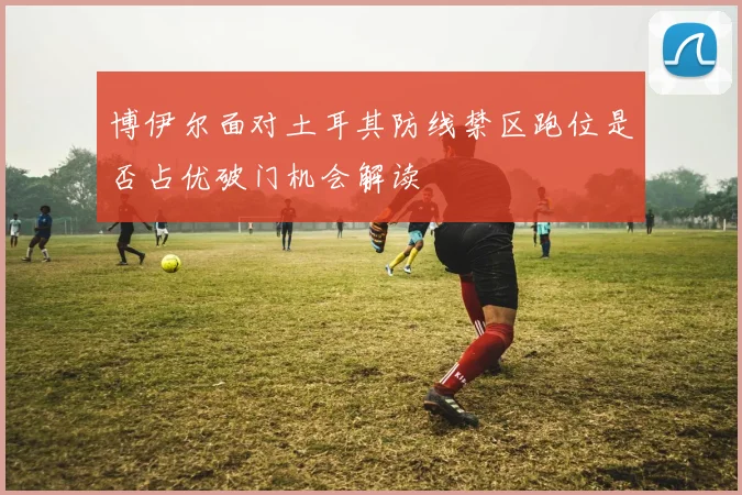 博伊尔面对土耳其防线禁区跑位是否占优破门机会解读