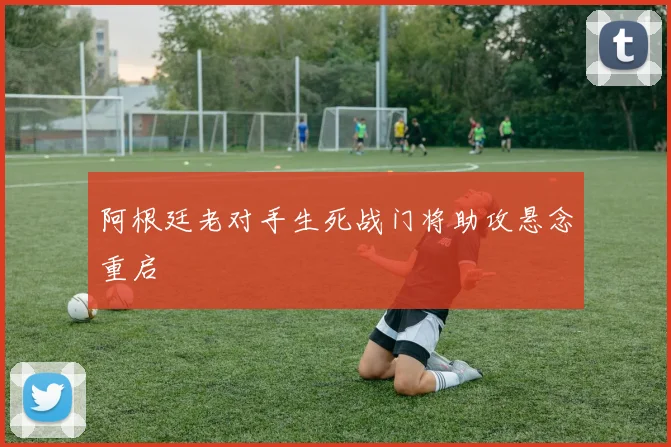 阿根廷老对手生死战门将助攻悬念重启