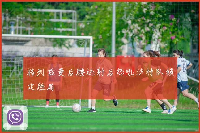 格列兹曼后腰远射后怒吼沙特队锁定胜局