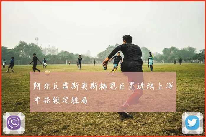 阿尔瓦雷斯奥斯梅恩巨星连线上海申花锁定胜局