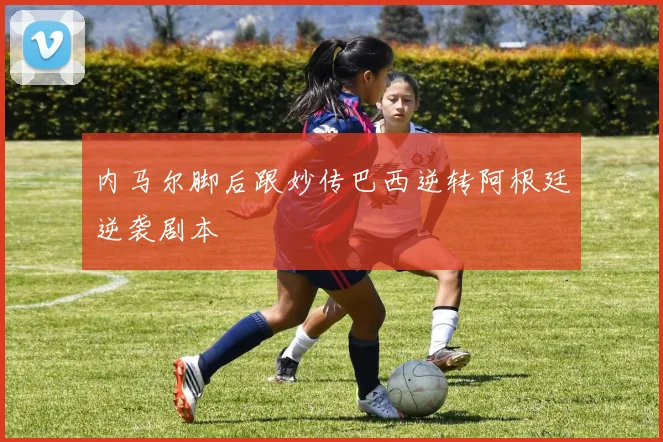 内马尔脚后跟妙传巴西逆转阿根廷逆袭剧本