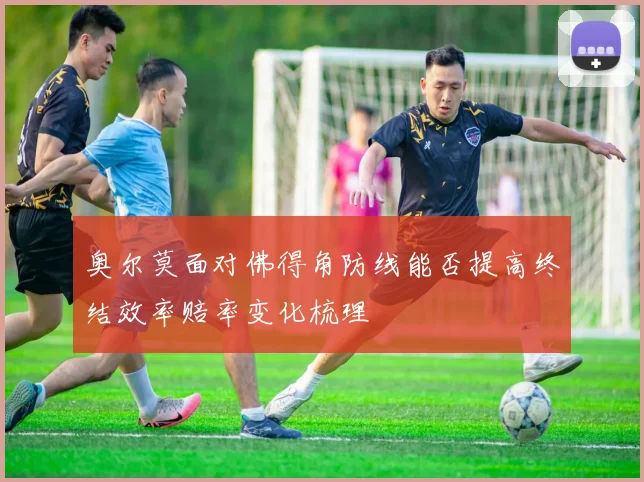 奥尔莫面对佛得角防线能否提高终结效率赔率变化梳理