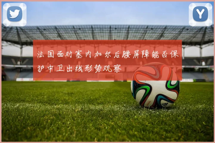 法国面对塞内加尔后腰屏障能否保护中卫出线形势观察