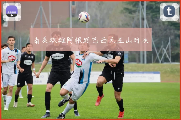南美双雄阿根廷巴西天王山对决