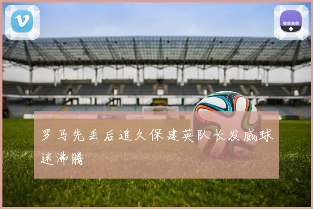 罗马先丢后追久保建英队长发威球迷沸腾