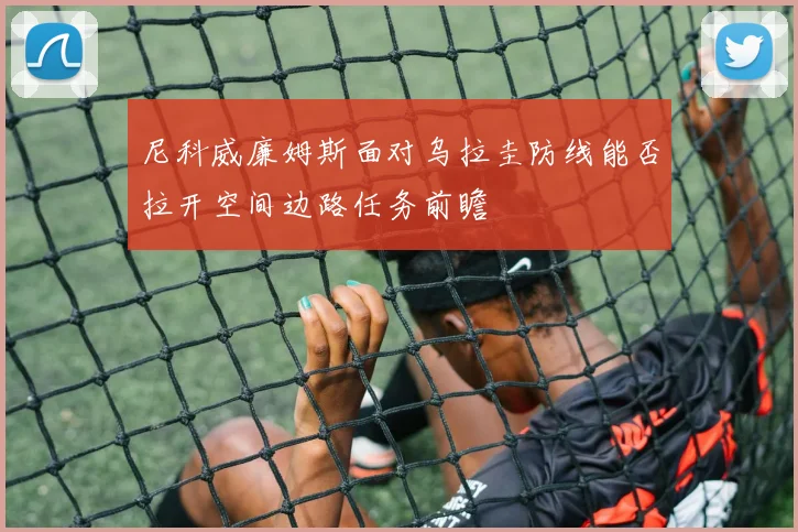 尼科威廉姆斯面对乌拉圭防线能否拉开空间边路任务前瞻