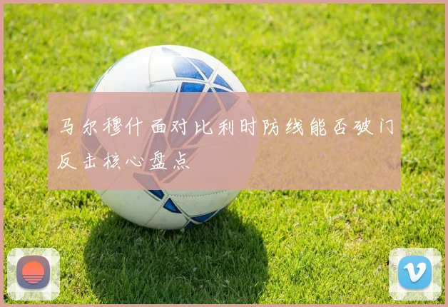 马尔穆什面对比利时防线能否破门反击核心盘点