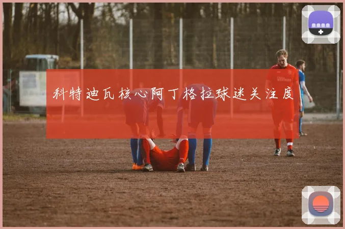 科特迪瓦核心阿丁格拉球迷关注度