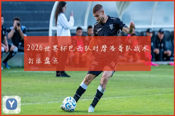 2026世界杯巴西队对摩洛哥队战术打法盘点