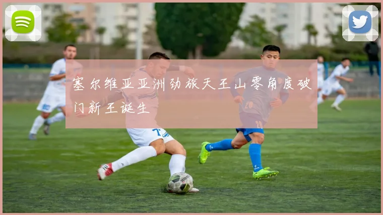 塞尔维亚亚洲劲旅天王山零角度破门新王诞生