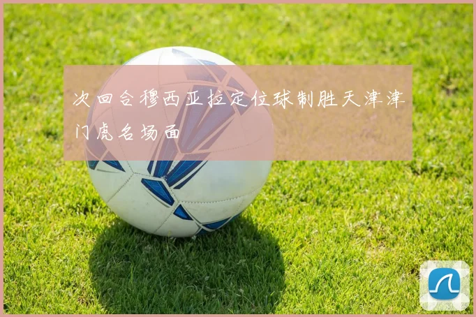 次回合穆西亚拉定位球制胜天津津门虎名场面