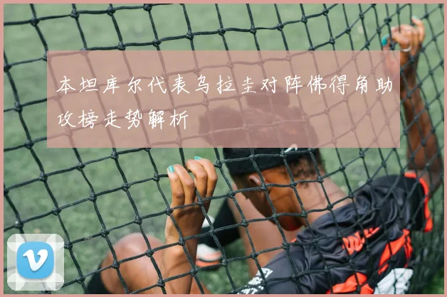 本坦库尔代表乌拉圭对阵佛得角助攻榜走势解析