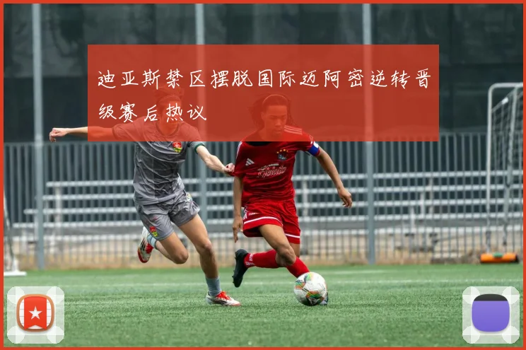 迪亚斯禁区摆脱国际迈阿密逆转晋级赛后热议