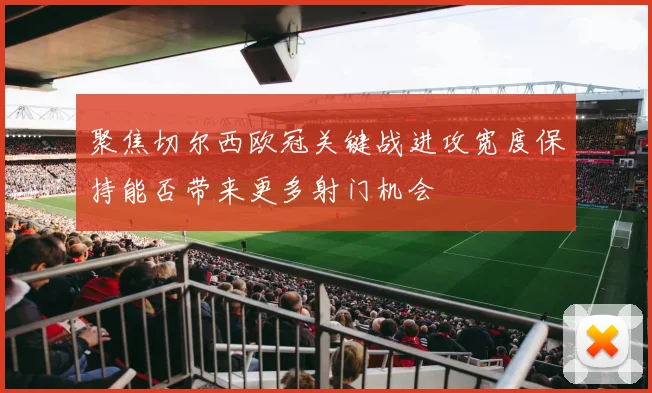 聚焦切尔西欧冠关键战进攻宽度保持能否带来更多射门机会