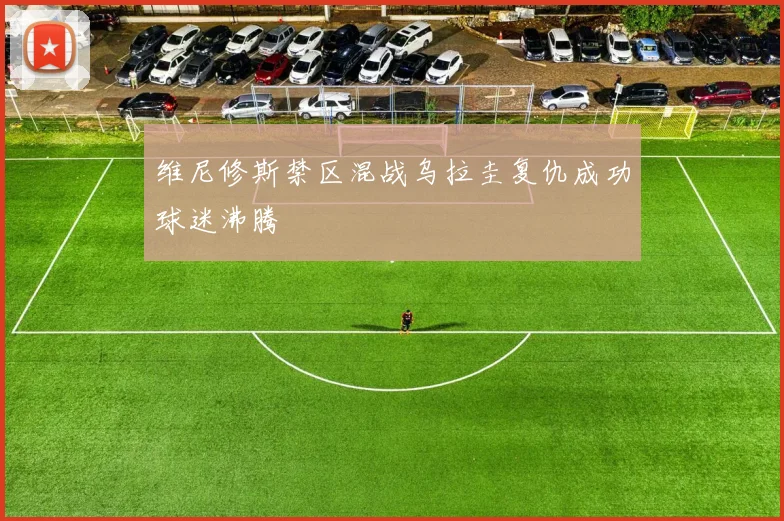 维尼修斯禁区混战乌拉圭复仇成功球迷沸腾