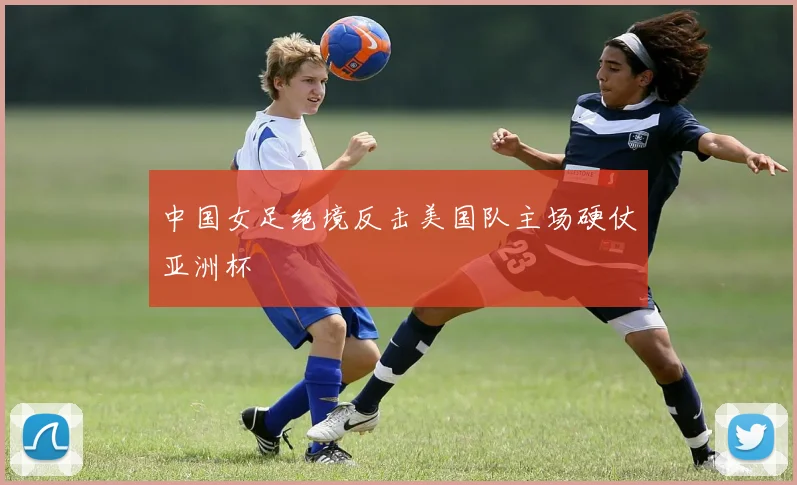 中国女足绝境反击美国队主场硬仗亚洲杯