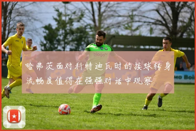哈弗茨面对科特迪瓦时的接球转身流畅度值得在强强对话中观察