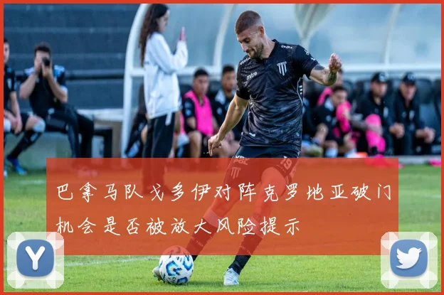 巴拿马队戈多伊对阵克罗地亚破门机会是否被放大风险提示