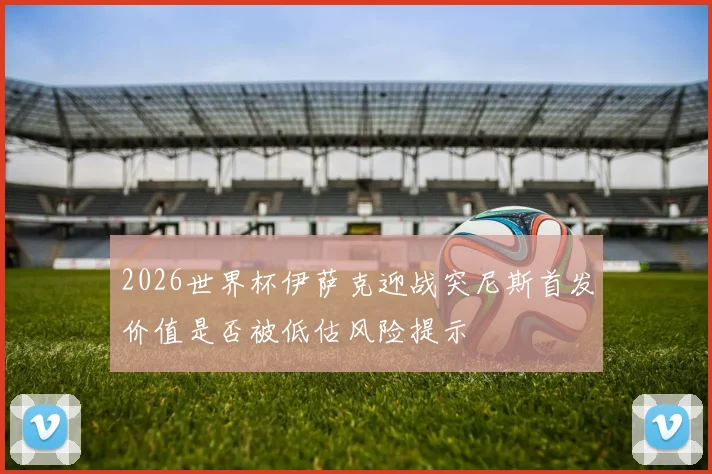 2026世界杯伊萨克迎战突尼斯首发价值是否被低估风险提示