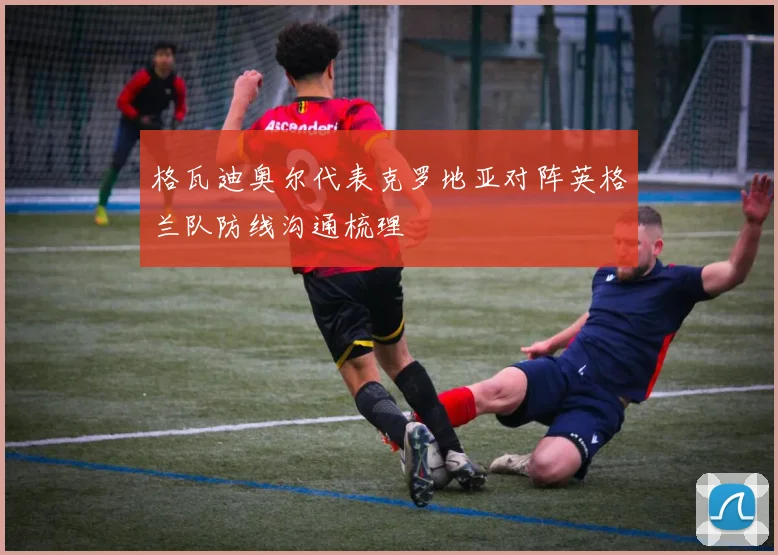 格瓦迪奥尔代表克罗地亚对阵英格兰队防线沟通梳理