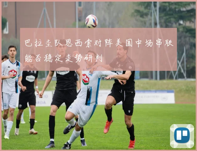 巴拉圭队恩西索对阵美国中场串联能否稳定走势研判