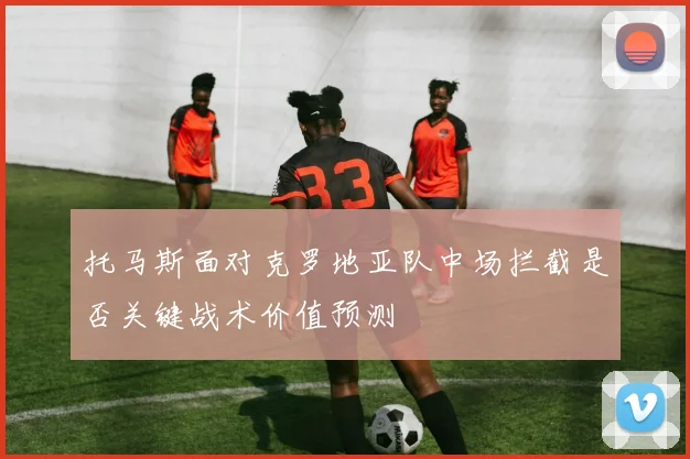 托马斯面对克罗地亚队中场拦截是否关键战术价值预测