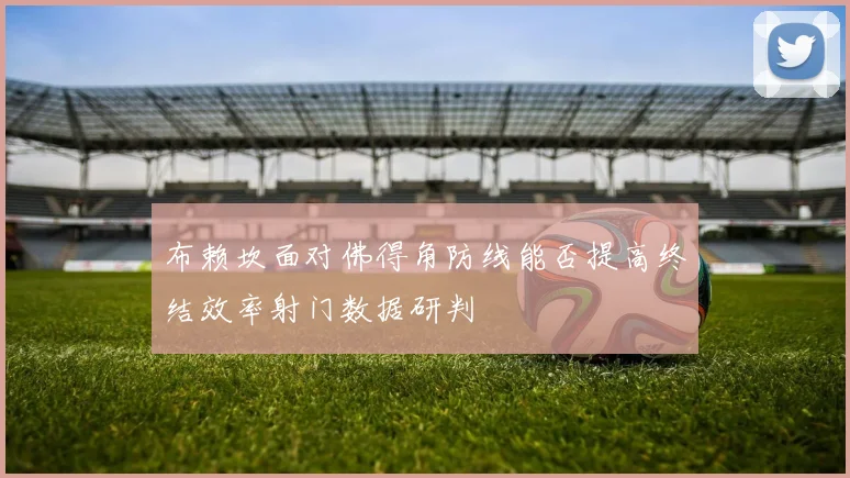 布赖坎面对佛得角防线能否提高终结效率射门数据研判