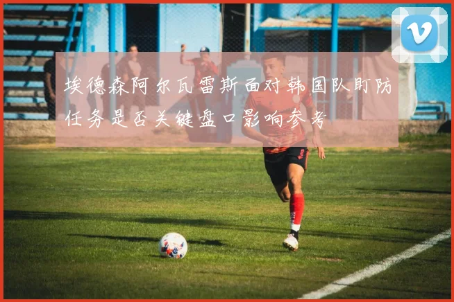 埃德森阿尔瓦雷斯面对韩国队盯防任务是否关键盘口影响参考