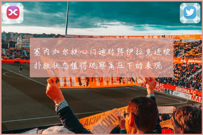 塞内加尔核心门迪对阵伊拉克连续扑救状态值得观察高压下的表现