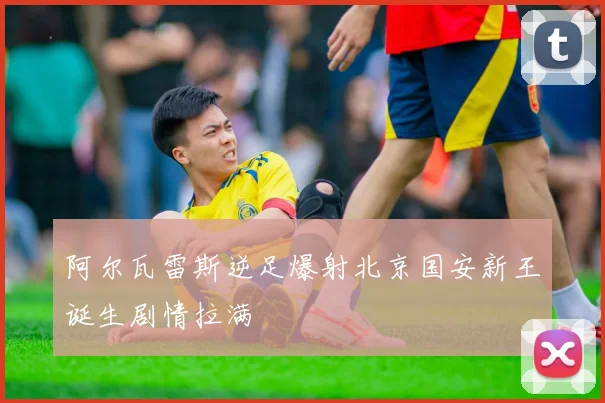 阿尔瓦雷斯逆足爆射北京国安新王诞生剧情拉满