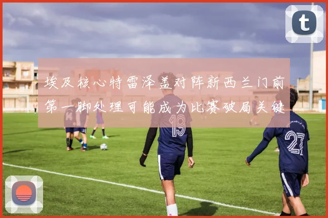 埃及核心特雷泽盖对阵新西兰门前第一脚处理可能成为比赛破局关键