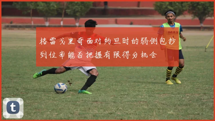 格雷戈里奇面对约旦时的弱侧包抄到位率能否把握有限得分机会