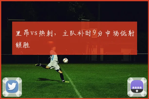 里昂vs热刺,主队补时9分中场低射锁胜