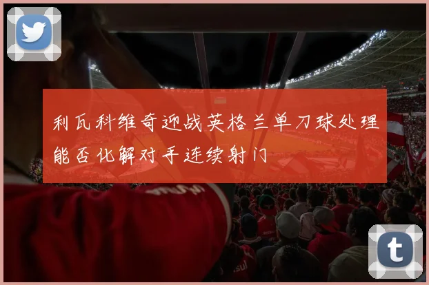 利瓦科维奇迎战英格兰单刀球处理能否化解对手连续射门