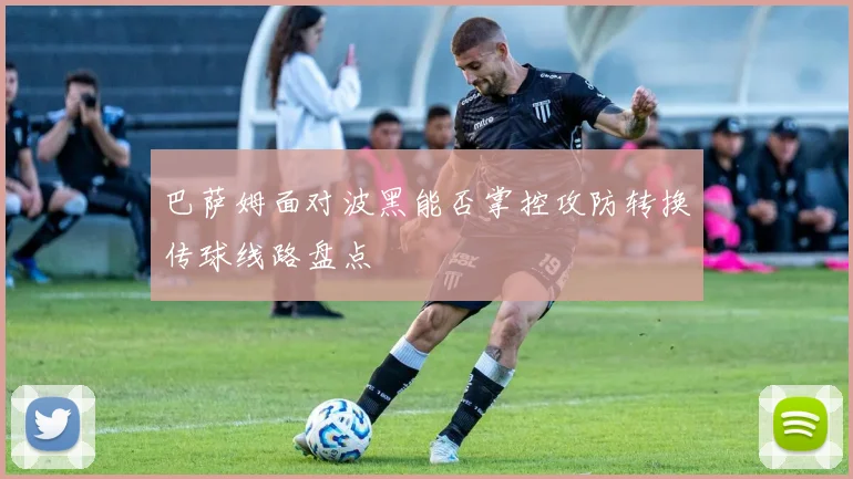 巴萨姆面对波黑能否掌控攻防转换传球线路盘点