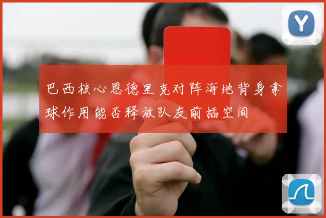 巴西核心恩德里克对阵海地背身拿球作用能否释放队友前插空间