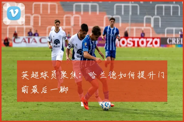 英超球员聚焦：哈兰德如何提升门前最后一脚