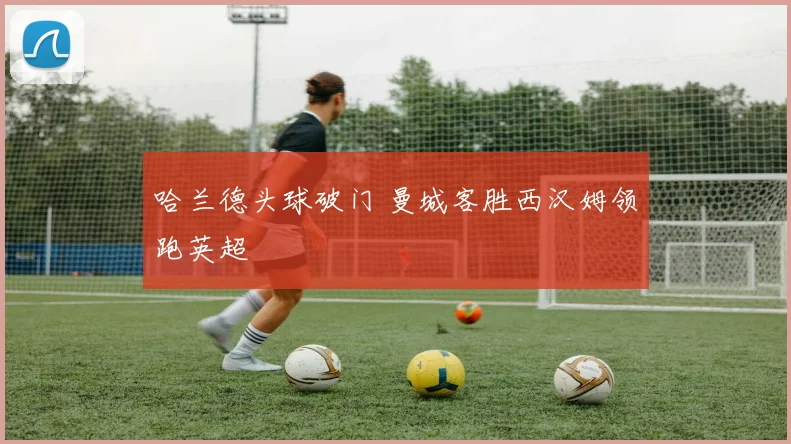哈兰德头球破门 曼城客胜西汉姆领跑英超