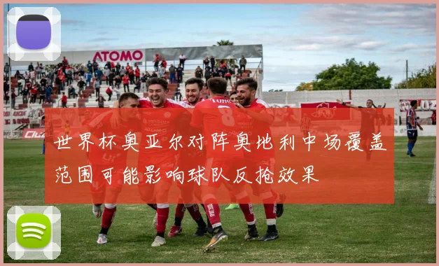 世界杯奥亚尔对阵奥地利中场覆盖范围可能影响球队反抢效果
