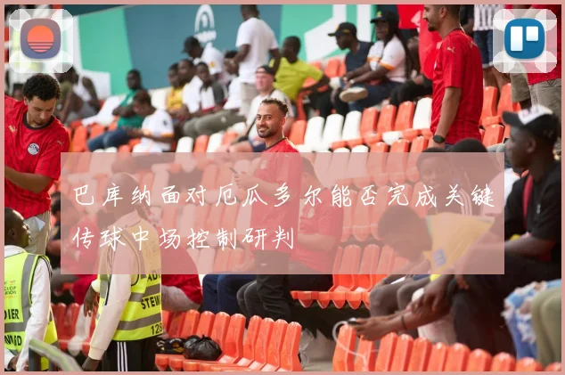 巴库纳面对厄瓜多尔能否完成关键传球中场控制研判